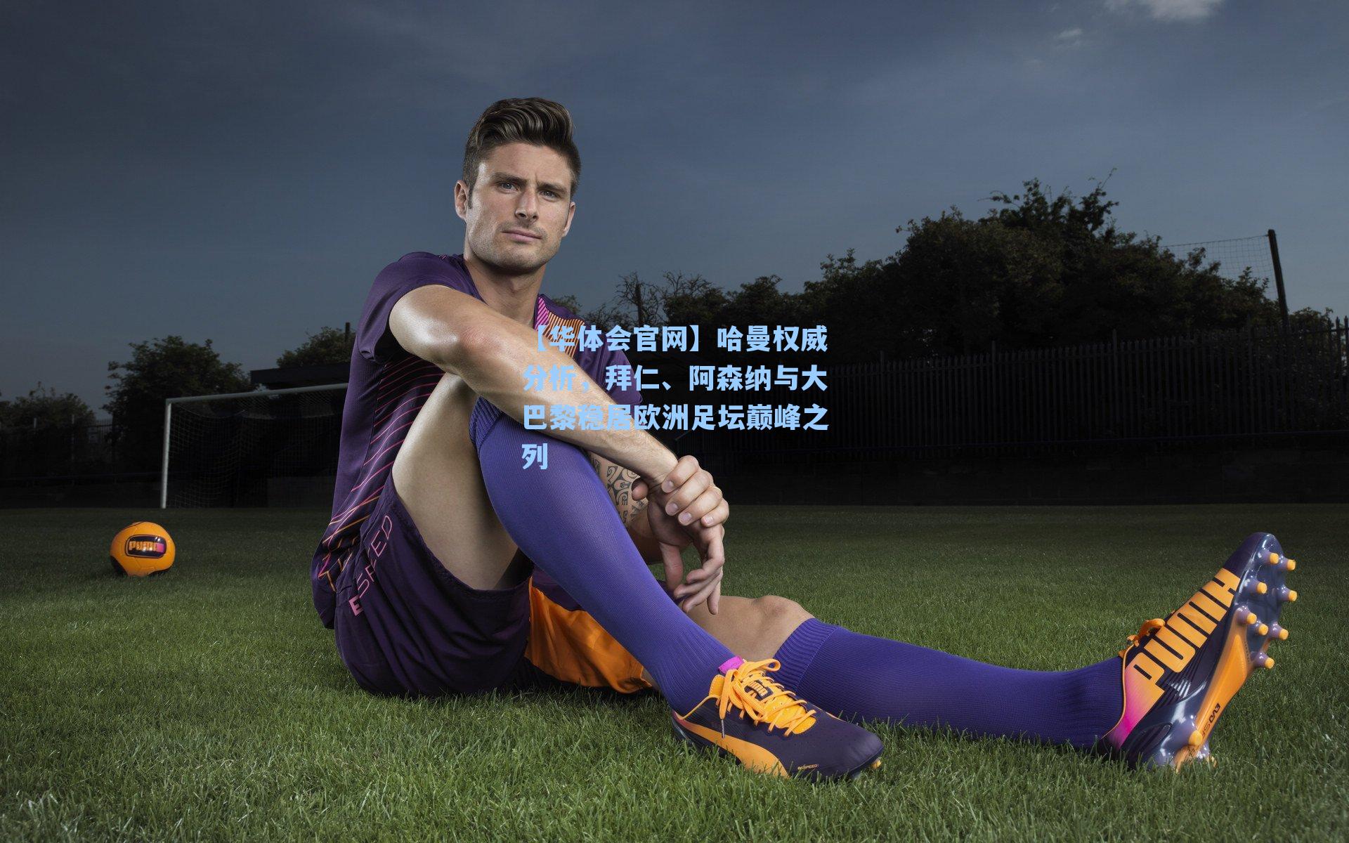 哈曼权威分析，拜仁、阿森纳与大巴黎稳居欧洲足坛巅峰之列